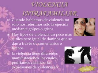    Cuando hablamos de violencia no
    solo nos referimos sólo la ejercida
    mediante golpes o gritos
   Hay tipos de violencia un poco mas
    sutiles pero igual de dañinos que se
    dan a través de comentarios o
    hechos
   la violencia tiene diferentes
    manifestaciones, las cuales
    podríamos clasificar las
    expresiones de violencia en:           Índice
 
