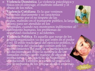    Violencia Doméstica. La violencia psicológica y
    física con el cónyuge, el maltrato infantil y el
    abuso de los niños.
   Violencia Cotidiana. Es la que venimos
    sufriendo diariamente y se caracteriza
    básicamente por el no respeto de las
    reglas, maltrato en el transporte público, la larga
    espera para ser atendido en los
    hospitales, cuando nos mostramos indiferentes al
    sufrimiento humano, los problemas de
    seguridad ciudadana y accidentes.
   Violencia Política. Es aquella que surge de los
    grupos organizados ya sea que estén en el poder
    o no. El estilo tradicional del ejercicio político, la
    indiferencia del ciudadano común ante los
    acontecimientos del país, la no participación en
    las decisiones, así como la existencia de las
    llamadas coimas como: manejo de algunas
    instituciones y las prácticas de Nepotismo
    institucional. También la violencia producida
    por la respuesta de los grupos alzados en armas.
                                                             Índice
 