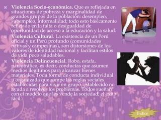    Violencia Socio-económica. Que es reflejada en
    situaciones de pobreza y marginalidad de
    grandes grupos de la población: desempleo,
    subempleo, informalidad; todo esto básicamente
    reflejado en la falta o desigualdad de
    oportunidad de acceso a la educación y la salud.
   Violencia Cultural. La existencia de un Perú
    oficial y un Perú profundo (comunidades
    nativas y campesinas), son distorsiones de los
    valores de identidad nacional y facilitan estilos
    de vida poco saludables.
   Violencia Delincuencial. Robo, estafa,
    narcotráfico, es decir, conductas que asumen
    medios ilegítimos para alcanzar bienes
    materiales. Toda forma de conducta individual
    u organizada que rompe las reglas sociales
    establecidas para vivir en grupo. establecido no
    ayuda a resolver los problemas. Todos sueñan
    con el modelo que les vende la sociedad, el éxito
    fácil.

                                                        Índice
 