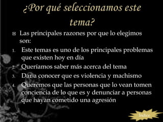     Las principales razones por que lo elegimos
     son:
1.    Este temas es uno de los principales problemas
      que existen hoy en día
2.    Queríamos saber más acerca del tema
3.    Dar a conocer que es violencia y machismo
4.    Queremos que las personas que lo vean tomen
      conciencia de lo que es y denunciar a personas
      que hayan cometido una agresión

                                               Índice
 