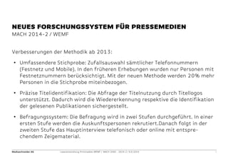 Mediaschneider AG Leserentwicklung Printmedien WEMF / MACH 2000 - 2014-2 / 9.9.2014 3 
MACH 2014-2 / WEMF 
NEUES FORSCHUNGSSYSTEM FÜR PRESSEMEDIEN 
Verbesserungen der Methodik ab 2013: 
•Umfassendere Stichprobe: Zufallsauswahl sämtlicher Telefonnummern (Festnetz und Mobile). In den früheren Erhebungen wurden nur Personen mit Festnetznummern berücksichtigt. Mit der neuen Methode werden 20% mehr Personen in die Stichprobe miteinbezogen. 
•Präzise Titelidentifikation: Die Abfrage der Titelnutzung durch Titellogos unterstützt. Dadurch wird die Wiedererkennung respektive die Identifikation der gelesenen Publikationen sichergestellt. 
•Befragungssystem: Die Befragung wird in zwei Stufen durchgeführt. In einer ersten Stufe werden die Auskunftspersonen rekrutiert.Danach folgt in der zweiten Stufe das Hauptinterview telefonisch oder online mit entspre- chendem Zeigematerial. 
 