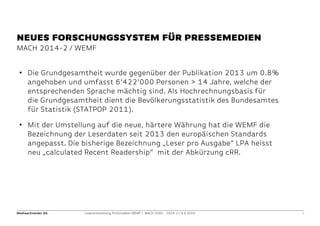 Mediaschneider AG Leserentwicklung Printmedien WEMF / MACH 2000 - 2014-2 / 9.9.2014 4 
MACH 2014-2 / WEMF 
NEUES FORSCHUNGSSYSTEM FÜR PRESSEMEDIEN 
• 
Die Grundgesamtheit wurde gegenüber der Publikation 2013 um 0.8% angehoben und umfasst 6‘422‘000 Personen > 14 Jahre, welche der entsprechenden Sprache mächtig sind. Als Hochrechnungsbasis für die Grundgesamtheit dient die Bevölkerungsstatistik des Bundesamtes für Statistik (STATPOP 2011). 
• 
Mit der Umstellung auf die neue, härtere Währung hat die WEMF die Bezeichnung der Leserdaten seit 2013 den europäischen Standards angepasst. Die bisherige Bezeichnung „Leser pro Ausgabe“ LPA heisst neu „calculated Recent Readership“ mit der Abkürzung cRR. 
 