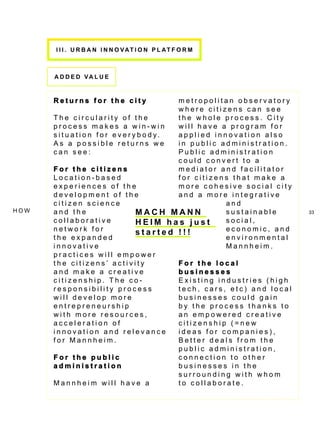 I I I . U rb a n i n n ov a tio n P l a t f or m



       a dd e d v a lu e



       Returns for the city                       metropolitan observatory
                                                  where citizens can see
       The circularity of the                     the whole process. City
       process makes a win-win                    will have a program for
       s i t u a t i o n f o r e v e r y b o d y. applied innovation also
       As a possible returns we                   in public administration.
       can see:                                   Public administration
                                                  could convert to a
       For the citizens                           mediator and facilitator
       Location-based                             for citizens that make a
       experiences of the                         more cohesive social city
       development of the                         and a more integrative
       citizen science                                       and
ho w   and the                          MACH MANN            sustainable       33
       collaborative                    HE I M h a s j u s t social,
       network for                      started !!!          economic, and
       the expanded                                          environmental
       innovative                                            Mannheim.
       practices will empower
       the citizens’ activity                     For the local
       and make a creative                        businesses
       citizenship. The co-                       Existing industries (high
       responsibility process                     tech, cars, etc) and local
       will develop more                          businesses could gain
       entrepreneurship                           by the process thanks to
       with more resources,                       an empowered creative
       acceleration of                            citizenship (=new
       innovation and relevance                   ideas for companies),
       for Mannheim.                              Better deals from the
                                                  public administration,
       For the public                             connection to other
       administration                             businesses in the
                                                  surrounding with whom
       Mannheim will have a                       to collaborate.
 