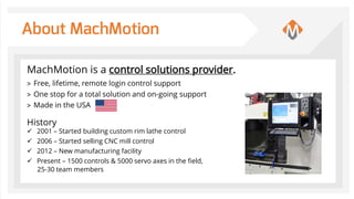About MachMotion
MachMotion is a control solutions provider.
> Free, lifetime, remote login control support
> One stop for a total solution and on-going support
> Made in the USA
History
 2001 – Started building custom rim lathe control
 2006 – Started selling CNC mill control
 2012 – New manufacturing facility
 Present – 1500 controls & 5000 servo axes in the field,
25-30 team members
 