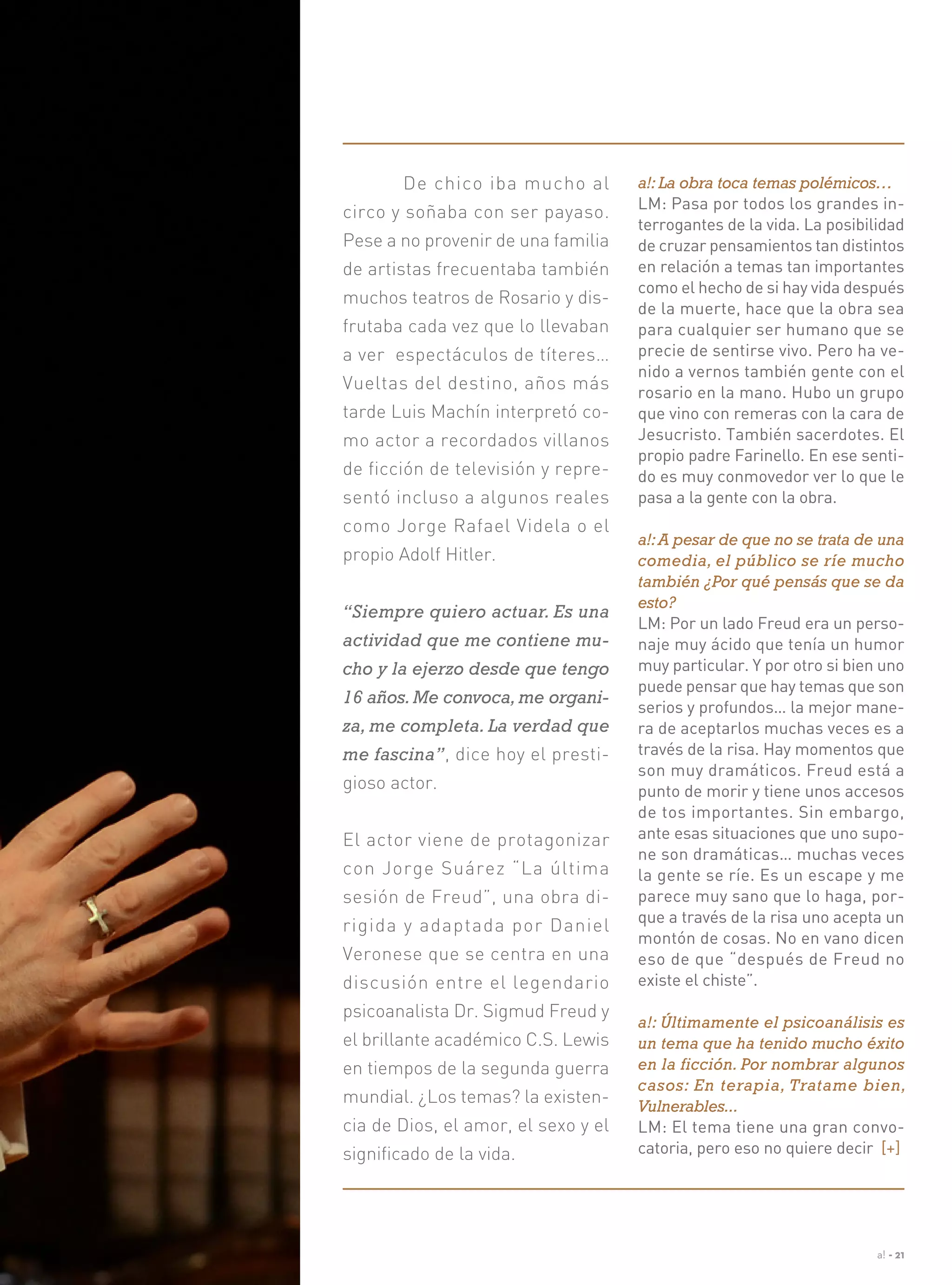 a! - 21
	 De chico iba mucho al
circo y soñaba con ser payaso.
Pese a no provenir de una familia
de artistas frecuentaba también
muchos teatros de Rosario y dis-
frutaba cada vez que lo llevaban
a ver espectáculos de títeres…
Vueltas del destino, años más
tarde Luis Machín interpretó co-
mo actor a recordados villanos
de ficción de televisión y repre-
sentó incluso a algunos reales
como Jorge Rafael Videla o el
propio Adolf Hitler.
“Siempre quiero actuar. Es una
actividad que me contiene mu-
cho y la ejerzo desde que tengo
16 años.Me convoca,me organi-
za, me completa. La verdad que
me fascina”, dice hoy el presti-
gioso actor.
El actor viene de protagonizar
con Jorge Suárez “La última
sesión de Freud”, una obra di-
rigida y adaptada por Daniel
Veronese que se centra en una
discusión entre el legendario
psicoanalista Dr. Sigmud Freud y
el brillante académico C.S. Lewis
en tiempos de la segunda guerra
mundial. ¿Los temas? la existen-
cia de Dios, el amor, el sexo y el
significado de la vida.
a!: La obra toca temas polémicos…
LM: Pasa por todos los grandes in-
terrogantes de la vida. La posibilidad
de cruzar pensamientos tan distintos
en relación a temas tan importantes
como el hecho de si hay vida después
de la muerte, hace que la obra sea
para cualquier ser humano que se
precie de sentirse vivo. Pero ha ve-
nido a vernos también gente con el
rosario en la mano. Hubo un grupo
que vino con remeras con la cara de
Jesucristo. También sacerdotes. El
propio padre Farinello. En ese senti-
do es muy conmovedor ver lo que le
pasa a la gente con la obra.
a!:A pesar de que no se trata de una
comedia, el público se ríe mucho
también ¿Por qué pensás que se da
esto?
LM: Por un lado Freud era un perso-
naje muy ácido que tenía un humor
muy particular. Y por otro si bien uno
puede pensar que hay temas que son
serios y profundos… la mejor mane-
ra de aceptarlos muchas veces es a
través de la risa. Hay momentos que
son muy dramáticos. Freud está a
punto de morir y tiene unos accesos
de tos importantes. Sin embargo,
ante esas situaciones que uno supo-
ne son dramáticas… muchas veces
la gente se ríe. Es un escape y me
parece muy sano que lo haga, por-
que a través de la risa uno acepta un
montón de cosas. No en vano dicen
eso de que “después de Freud no
existe el chiste”.
a!: Últimamente el psicoanálisis es
un tema que ha tenido mucho éxito
en la ficción. Por nombrar algunos
casos: En terapia, Tratame bien,
Vulnerables...
LM: El tema tiene una gran convo-
catoria, pero eso no quiere decir [+]
 