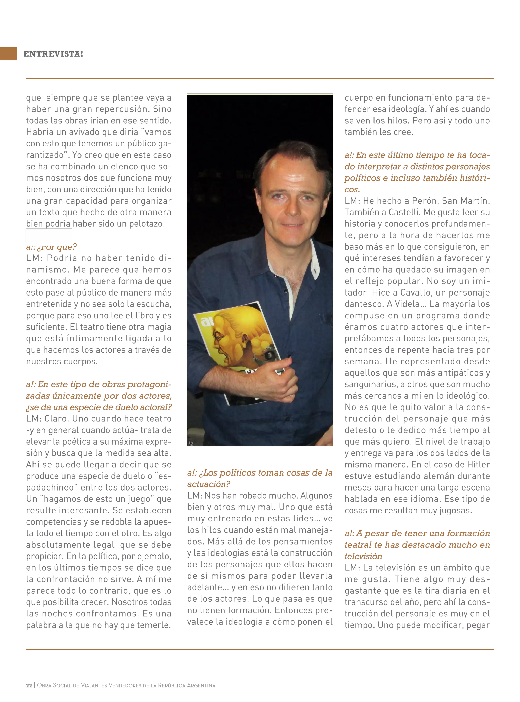 22 | Obra Social de Viajantes Vendedores de la República Argentina
que siempre que se plantee vaya a
haber una gran repercusión. Sino
todas las obras irían en ese sentido.
Habría un avivado que diría “vamos
con esto que tenemos un público ga-
rantizado”. Yo creo que en este caso
se ha combinado un elenco que so-
mos nosotros dos que funciona muy
bien, con una dirección que ha tenido
una gran capacidad para organizar
un texto que hecho de otra manera
bien podría haber sido un pelotazo.
a!: ¿Por qué?
LM: Podría no haber tenido di-
namismo. Me parece que hemos
encontrado una buena forma de que
esto pase al público de manera más
entretenida y no sea solo la escucha,
porque para eso uno lee el libro y es
suficiente. El teatro tiene otra magia
que está íntimamente ligada a lo
que hacemos los actores a través de
nuestros cuerpos.
a!: En este tipo de obras protagoni-
zadas únicamente por dos actores,
¿se da una especie de duelo actoral?
LM: Claro. Uno cuando hace teatro
-y en general cuando actúa- trata de
elevar la poética a su máxima expre-
sión y busca que la medida sea alta.
Ahí se puede llegar a decir que se
produce una especie de duelo o “es-
padachineo” entre los dos actores.
Un “hagamos de esto un juego” que
resulte interesante. Se establecen
competencias y se redobla la apues-
ta todo el tiempo con el otro. Es algo
absolutamente legal que se debe
propiciar. En la política, por ejemplo,
en los últimos tiempos se dice que
la confrontación no sirve. A mí me
parece todo lo contrario, que es lo
que posibilita crecer. Nosotros todas
las noches confrontamos. Es una
palabra a la que no hay que temerle.
ENTREVISTA!
a!: ¿Los políticos toman cosas de la
actuación?
LM: Nos han robado mucho. Algunos
bien y otros muy mal. Uno que está
muy entrenado en estas lides… ve
los hilos cuando están mal maneja-
dos. Más allá de los pensamientos
y las ideologías está la construcción
de los personajes que ellos hacen
de sí mismos para poder llevarla
adelante… y en eso no difieren tanto
de los actores. Lo que pasa es que
no tienen formación. Entonces pre-
valece la ideología a cómo ponen el
cuerpo en funcionamiento para de-
fender esa ideología. Y ahí es cuando
se ven los hilos. Pero así y todo uno
también les cree.
a!: En este último tiempo te ha toca-
do interpretar a distintos personajes
políticos e incluso también históri-
cos.
LM: He hecho a Perón, San Martín.
También a Castelli. Me gusta leer su
historia y conocerlos profundamen-
te, pero a la hora de hacerlos me
baso más en lo que consiguieron, en
qué intereses tendían a favorecer y
en cómo ha quedado su imagen en
el reflejo popular. No soy un imi-
tador. Hice a Cavallo, un personaje
dantesco. A Videla… La mayoría los
compuse en un programa donde
éramos cuatro actores que inter-
pretábamos a todos los personajes,
entonces de repente hacía tres por
semana. He representado desde
aquellos que son más antipáticos y
sanguinarios, a otros que son mucho
más cercanos a mí en lo ideológico.
No es que le quito valor a la cons-
trucción del personaje que más
detesto o le dedico más tiempo al
que más quiero. El nivel de trabajo
y entrega va para los dos lados de la
misma manera. En el caso de Hitler
estuve estudiando alemán durante
meses para hacer una larga escena
hablada en ese idioma. Ese tipo de
cosas me resultan muy jugosas.
a!: A pesar de tener una formación
teatral te has destacado mucho en
televisión
LM: La televisión es un ámbito que
me gusta. Tiene algo muy des-
gastante que es la tira diaria en el
transcurso del año, pero ahí la cons-
trucción del personaje es muy en el
tiempo. Uno puede modificar, pegar
 