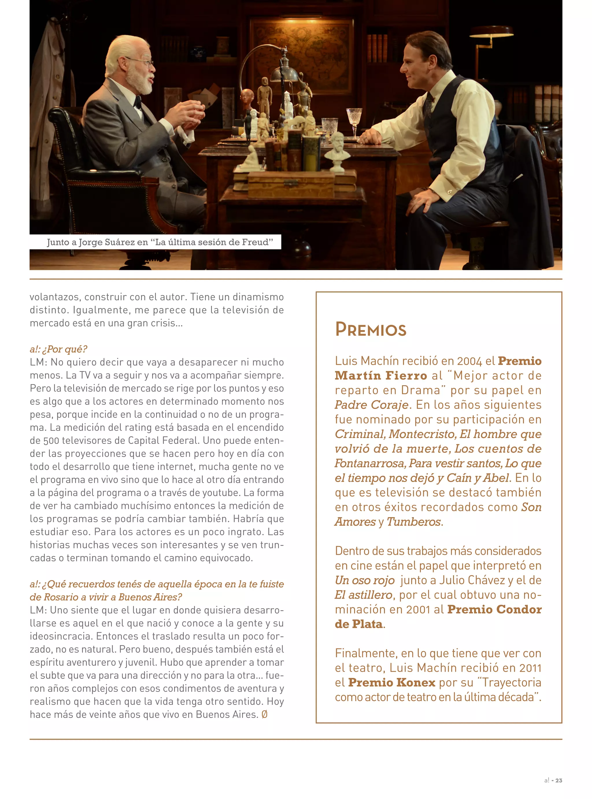 a! - 23
Premios
Luis Machín recibió en 2004 el Premio
Martín Fierro al “Mejor actor de
reparto en Drama” por su papel en
Padre Coraje. En los años siguientes
fue nominado por su participación en
Criminal,Montecristo,El hombre que
volvió de la muerte, Los cuentos de
Fontanarrosa,Para vestir santos,Lo que
el tiempo nos dejó y Caín y Abel. En lo
que es televisión se destacó también
en otros éxitos recordados como Son
Amores y Tumberos.
Dentro de sus trabajos más considerados
en cine están el papel que interpretó en
Un oso rojo junto a Julio Chávez y el de
El astillero, por el cual obtuvo una no-
minación en 2001 al Premio Condor
de Plata.
Finalmente, en lo que tiene que ver con
el teatro, Luis Machín recibió en 2011
el Premio Konex por su “Trayectoria
comoactordeteatroenlaúltimadécada”.
volantazos, construir con el autor. Tiene un dinamismo
distinto. Igualmente, me parece que la televisión de
mercado está en una gran crisis…
a!: ¿Por qué?
LM: No quiero decir que vaya a desaparecer ni mucho
menos. La TV va a seguir y nos va a acompañar siempre.
Pero la televisión de mercado se rige por los puntos y eso
es algo que a los actores en determinado momento nos
pesa, porque incide en la continuidad o no de un progra-
ma. La medición del rating está basada en el encendido
de 500 televisores de Capital Federal. Uno puede enten-
der las proyecciones que se hacen pero hoy en día con
todo el desarrollo que tiene internet, mucha gente no ve
el programa en vivo sino que lo hace al otro día entrando
a la página del programa o a través de youtube. La forma
de ver ha cambiado muchísimo entonces la medición de
los programas se podría cambiar también. Habría que
estudiar eso. Para los actores es un poco ingrato. Las
historias muchas veces son interesantes y se ven trun-
cadas o terminan tomando el camino equivocado.
a!:¿Qué recuerdos tenés de aquella época en la te fuiste
de Rosario a vivir a Buenos Aires?
LM: Uno siente que el lugar en donde quisiera desarro-
llarse es aquel en el que nació y conoce a la gente y su
ideosincracia. Entonces el traslado resulta un poco for-
zado, no es natural. Pero bueno, después también está el
espíritu aventurero y juvenil. Hubo que aprender a tomar
el subte que va para una dirección y no para la otra… fue-
ron años complejos con esos condimentos de aventura y
realismo que hacen que la vida tenga otro sentido. Hoy
hace más de veinte años que vivo en Buenos Aires. Ø
Junto a Jorge Suárez en “La última sesión de Freud”
 