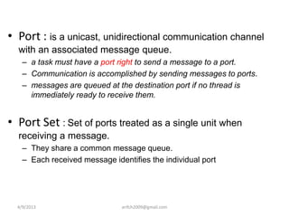 • Port : is a unicast, unidirectional communication channel
  with an associated message queue.
    – a task must have a port right to send a message to a port.
    – Communication is accomplished by sending messages to ports.
    – messages are queued at the destination port if no thread is
      immediately ready to receive them.


• Port Set : Set of ports treated as a single unit when
  receiving a message.
    – They share a common message queue.
    – Each received message identifies the individual port




  4/9/2013                     arifch2009@gmail.com
 