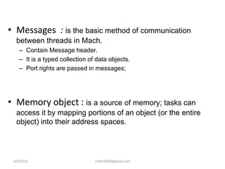 • Messages : is the basic method of communication
  between threads in Mach.
    – Contain Message header.
    – It is a typed collection of data objects.
    – Port rights are passed in messages;




• Memory object : is a source of memory; tasks can
  access it by mapping portions of an object (or the entire
  object) into their address spaces.




 4/9/2013                        arifch2009@gmail.com
 