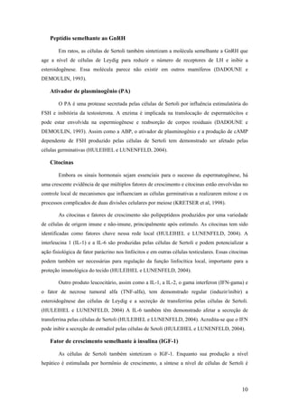 Peptídio semelhante ao GnRH
Em ratos, as células de Sertoli também sintetizam a molécula semelhante a GnRH que
age a nível de células de Leydig para reduzir o número de receptores de LH e inibir a
esteroidogênese. Essa molécula parece não existir em outros mamíferos (DADOUNE e
DEMOULIN, 1993).
Ativador de plasminogênio (PA)
O PA é uma protease secretada pelas células de Sertoli por influência estimulatória do
FSH e inibitória da testosterona. A enzima é implicada na translocação de espermatócitos e
pode estar envolvida na espermiogênese e reabsorção de corpos residuais (DADOUNE e
DEMOULIN, 1993). Assim como a ABP, o ativador de plasminogênio e a produção de cAMP
dependente de FSH produzido pelas células de Sertoli tem demonstrado ser afetado pelas
células germinativas (HULEIHEL e LUNENFELD, 2004).
Citocinas
Embora os sinais hormonais sejam essenciais para o sucesso da espermatogênese, há
uma crescente evidência de que múltiplos fatores de crescimento e citocinas estão envolvidas no
controle local de mecanismos que influenciam as células germinativas a realizarem mitose e os
processos complicados de duas divisões celulares por meiose (KRETSER et al, 1998).
As citocinas e fatores de crescimento são polipeptídeos produzidos por uma variedade
de células de origem imune e não-imune, principalmente após estímulo. As citocinas tem sido
identificadas como fatores chave nessa rede local (HULEIHEL e LUNENFELD, 2004). A
interleucina 1 (IL-1) e a IL-6 são produzidas pelas células de Sertoli e podem potencializar a
ação fisiológica de fator parácrino nos linfócitos e em outras células testiculares. Essas citocinas
podem também ser necessárias para regulação da função linfocítica local, importante para a
proteção imunológica do tecido (HULEIHEL e LUNENFELD, 2004).
Outro produto leucocitário, assim como a IL-1, a IL-2, o gama interferon (IFN-gama) e
o fator de necrose tumoral alfa (TNF-alfa), tem demonstrado regular (induzir/inibir) a
esteroidogênese das células de Leydig e a secreção de transferrina pelas células de Sertoli.
(HULEIHEL e LUNENFELD, 2004) A IL-6 também têm demonstrado afetar a secreção de
transferrina pelas células de Sertoli (HULEIHEL e LUNENFELD, 2004). Acredita-se que o IFN
pode inibir a secreção de estradiol pelas células de Setoli (HULEIHEL e LUNENFELD, 2004).
Fator de crescimento semelhante à insulina (IGF-1)
As células de Sertoli também sintetizam o IGF-1. Enquanto sua produção a nível
hepático é estimulada por hormônio de crescimento, a síntese a nível de células de Sertoli é
10
 