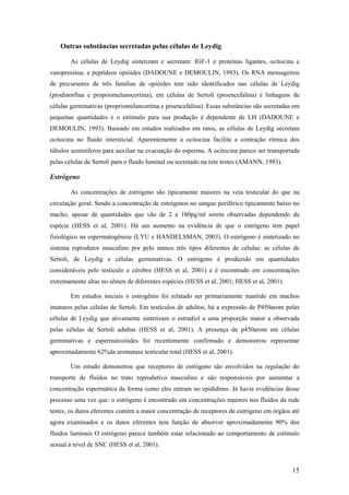 Outras substâncias secretadas pelas células de Leydig
As células de Leydig sintetizam e secretam: IGF-1 e proteínas ligantes, ocitocina e
vasopressina; e peptídeos opióides (DADOUNE e DEMOULIN, 1993). Os RNA mensageiros
de precursores de três famílias de opióides tem sido identificados nas células de Leydig
(prodinorfina e propriomelanocortina), em células de Sertoli (proencefalina) e linhagens de
células germinativas (propriomelancortina e proencefalina). Essas substâncias são secretadas em
pequenas quantidades e o estímulo para sua produção é dependente de LH (DADOUNE e
DEMOULIN, 1993). Baseado em estudos realizados em ratos, as células de Leydig secretam
ocitocina no fluido intersticial. Aparentemente a ocitocina facilita a contração rítmica dos
túbulos seminíferos para auxiliar na evacuação do esperma. A ocitocina parece ser transportada
pelas células de Sertoli para o fluido luminal ou secretado na rete testes (AMANN, 1993).
Estrógeno
As concentrações de estrógeno são tipicamente maiores na veia testicular do que na
circulação geral. Sendo a concentração de estrógenos no sangue periférico tipicamente baixo no
macho, apesar de quantidades que vão de 2 a 180pg/ml serem observadas dependendo da
espécie (HESS et al, 2001). Há um aumento na evidência de que o estrógeno tem papel
fisiológico na espermatogênese (LYU e HANDELSMAN, 2003). O estrógeno é sintetizado no
sistema reprodutor masculino por pelo menos três tipos diferentes de células: as células de
Sertoli, de Leydig e células germinativas. O estrógeno é produzido em quantidades
consideráveis pelo testículo e cérebro (HESS et al, 2001) e é encontrado em concentrações
extremamente altas no sêmen de diferentes espécies (HESS et al, 2001; HESS et al, 2001).
Em estudos iniciais o estrogênio foi relatado ser primariamente mantido em machos
imaturos pelas células de Sertoli. Em testículos de adultos, há a expressão de P450arom pelas
células de Leydig que ativamente sintetizam o estradiol a uma proporção maior a observada
pelas células de Sertoli adultas (HESS et al, 2001). A presença de p450arom em células
germinativas e espermatozóides foi recentemente confirmado e demonstrou representar
aproximadamente 62%da aromatase testicular total (HESS et al, 2001).
Um estudo demonstrou que receptores de estrógeno são envolvidos na regulação do
transporte de fluidos no trato reprodutivo masculino e são responsáveis por aumentar a
concentração espermática da forma como eles entram no epidídimo. Já havia evidências desse
processo uma vez que: o estrógeno é encontrado em concentrações maiores nos fluidos da rede
testes, os dutos eferentes contém a maior concentração de receptores de estrógeno em órgãos até
agora examinados e os dutos eferentes tem função de absorver aproximadamente 90% dos
fluidos luminais O estrógeno parece também estar relacionado ao comportamento de estímulo
sexual à nível de SNC (HESS et al, 2001).
15
 