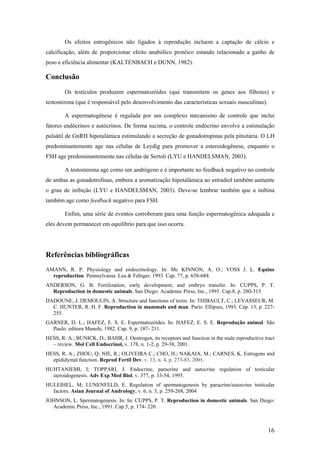 Os efeitos estrogênicos não ligados à reprodução incluem a captação de cálcio e
calcificação, além de proporcionar efeito anabólico protéico estando relacionado a ganho de
peso e eficiência alimentar (KALTENBACH e DUNN, 1982).
Conclusão
Os testículos produzem espermatozóides (que transmitem os genes aos filhotes) e
testosterona (que é responsável pelo desenvolvimento das características sexuais masculinas).
A espermatogênese é regulada por um complexo mecanismo de controle que inclui
fatores endócrinos e autócrinos. De forma sucinta, o controle endócrino envolve a estimulação
pulsátil de GnRH hipotalámica estimulando a secreção de gonadotropinas pela pituitária. O LH
predominantemente age nas células de Leydig para promover a esteroidogênese, enquanto o
FSH age predominantemente nas células de Sertoli (LYU e HANDELSMAN, 2003).
A testosterona age como um andrógeno e é importante no feedback negativo no controle
de ambas as gonadotrofinas, embora a aromatização hipotalámica ao estradiol também aumente
o grau de inibição (LYU e HANDELSMAN, 2003). Deve-se lembrar também que a inibina
também age como feedback negativo para FSH.
Enfim, uma série de eventos corroboram para uma função espermatogênica adequada e
eles devem permanecer em equilíbrio para que isso ocorra.
Referências bibliográficas
AMANN, R. P. Physiology and endocrinology. In: Mc KINNON, A. O.; VOSS J. L. Equine
reproduction. Pennsylvania: Lea & Febiger, 1993. Cap. 77, p. 658-688.
ANDERSON, G. B. Fertilization, early development, and embryo transfer. In: CUPPS, P. T.
Reproduction in domestic animals. San Diego: Academic Press, Inc., 1991. Cap.8, p. 280-315.
DADOUNE, J; DEMOULIN, A. Structure and functions of testis. In: THIBAULT, C.; LEVASSEUR, M.
C. HUNTER, R. H. F. Reproduction in mammals and man. Paris: Ellipses, 1993. Cap. 13, p. 227-
255.
GARNER, D. L.; HAFEZ, E. S. E. Espermatozóides. In: HAFEZ, E. S. E. Reprodução animal. São
Paulo: editora Manole, 1982. Cap. 9, p. 187- 211.
HESS, R. A.; BUNICK, D.; BAHR, J. Oestrogen, its receptors and function in the male reproductive tract
– review. Mol Cell Endocrinol, v. 178, n. 1-2, p. 29-38, 2001.
HESS, R. A.; ZHOU, Q; NIE, R.; OLIVEIRA C.; CHO, H.; NAKAIA, M.; CARNES, K. Estrogens and
epididymal function. Reprod Fertil Dev, v. 13, n. 4, p. 273-83, 2001.
HUHTANIEMI, I; TOPPARI, J. Endocrine, paracrine and autocrine regulation of testicular
steroidogenesis. Adv Exp Med Biol, v. 377, p. 33-54, 1995.
HULEIHEL, M; LUNENFELD, E. Regulation of spermatogenesis by paracrine/autocrine testicular
factors. Asian Journal of Andrology, v. 6, n. 3, p. 259-268, 2004
JOHNSON, L. Spermatogenesis. In: In: CUPPS, P. T. Reproduction in domestic animals. San Diego:
Academic Press, Inc., 1991. Cap.5, p. 174- 220.
16
 