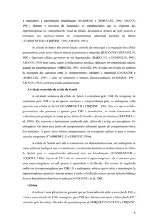 e secundários e espermátides arredondadas (DADOUNE e DEMOULIN, 1993; AMANN,
1993). Durante o processo de maturação, os espermatócitos que se originam das
espermatogônias no compartimento basal do túbulo, deslocam-se através de tight juctions e
terminam seu desenvolvimento no compartimento adluminal (central) do túbulo
(STANBENFELD e EDQVIST, 1996; AMANN, 1993).
As células de Sertoli têm como função: controle da maturação e da migração das células
germinativas; estão envolvidos na síntese de proteínas e esteróides (DADOUNE e DEMOULIN,
1993); fagocitam células germinativas em degeneração, (DADOUNE e DEMOULIN, 1993;
AMANN, 1993) bem como, corpos citoplasmáticos residuais deixados por espermátides adultas
quando na espermatogênese (JOHNSON, 1991; AMANN, 1993); estão envolvidos no controle
da passagem das secreções entre os compartimentos tubulares e intersticial (DADOUNE e
DEMOULIN, 1993) ; além de formarem a barreira hemato-testicular (JOHNSON, 1991;
AMANN, 1993), conforme citado anteriormente.
Atividade secretória da célula de Sertoli
A atividade secretória da célula de Setoli é controlada pelo FSH. Os receptores de
membrana para FSH e os receptores nucleares e citoplasmáticos para os andrógenos estão
presentes nas células de Sertoli (STANBENFELD e EDQVIST, 1996). Uma vez que as células
germinativas não possuem receptores para FSH e testosterona, os sinais hormonais são
traduzidos pela produção de sinais pelas células de Sertoli e células peritubulares (KRETSER et
al, 1998). Ela converte a testosterona produzida pela célula de Leydig em estrogênios. Os
estrogênios vão tanto para dentro do compartimento adluminal quanto do compartimento basal
dos testículos. A partir deste último compartimento, os estrogênios podem ir para o sistema
vascular sanguíneo (STANBENFELD e EDQVIST, 1996).
A célula de Sertoli converte a testosterona em desidrotestosterona, um androgênio de
maior potência biológica que a testosterona; a testoterona também se desloca através da célula
de Sertoli para o compartimento adluminal sem ser transformada (STANBENFELD e
EDQVIST, 1996). Apesar do FSH não ser essencial à espermatogênese, ele é essencial para
uma espermatogênese normal quanto à quantidade e fertilidade. Em termos da regulação
endócrina da espermatogênese por FSH, LH e andrógenos, sabe-se que o início e manutenção da
espermatogênese quantitativamente normal e então a fertilidade conta com um delicado balanço
do eixo hipotalâmico-hipofisário-testicular (O’DONNEL et al, 2001).
Inibina
A inibina é uma glicoproteína gonadal que preferencialmente inibe a secreção de FSH e
reduz a concentração de RNA mensageiro para FSH beta, bloqueando assim a liberação de FSH
induzida pelo hormônio liberador de gonadotropinas (GnRH)(STANBENFELD e EDQVIST,
8
 