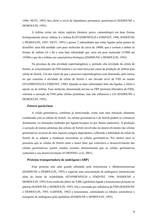 1996; NETT, 1993) Seu efeito a nível de hipotálamo permanece questionável (DADOUNE e
DEMOULIN, 1993).
A inibina existe em várias espécies (homem, porco, camundongo) em duas formas
biologicamente ativas: inibina A e inibina B (STANBENFELD e EDQVIST, 1996; DADOUNE
e DEMOULIN, 1993; NETT, 1993) e possui 2 subunidades que estão ligadas pelas pontes de
dissulfito: uma alfa unidade com peso molecular de cerca de 18000, que é comum a ambas as
formas de inibina (A e B) e uma beta subunidade que varia em peso molecular (13800 até
14700) e que dá a inibina sua característica biológica (DADOUNE e DEMOULIN, 1993).
Na presença de alta atividade espermatogênica e, portanto alta atividade da célula de
Sertoli, as concentrações de FSH tendem a ser mais baixa por causa da produção de inibina pela
célula de Sertoli. Um dos sinais de que o processo espermatogênico está diminuído, pelo menos
no que concerne à atividade da célula de Sertoli é um elevado nível de FSH no macho
(STANBENFELD e EDQVIST, 1996). Quando as duas subunidades beta são ligadas, o efeito é
oposto ao da inibina. Essa molécula, denominada ativina ou FRP (proteína liberadora de FSH),
estimula a secreção de FSH pelas células pituitárias, mas não influencia o LH (DADOUNE e
DEMOULIN, 1993).
Fatores parácrinos
A célula germinativa, conforme já mencionado, conta com uma interação altamente
coordenada com as células de Sertoli. As células germinativas e de Sertoli podem se comunicar
diretamente via interações mediadas por ligante/receptor ou por fatores parácrinos. A produção
e secreção de muitas proteínas das células de Sertoli envolvidas no desenvolvimento das células
germinativas ocorrem de uma maneira estágios dependentes, refletindo a habilidade da célula de
Sertoli de se adaptar a mudanças necessárias as células germinativas. Por muitos anos se
presumiu que as células de Sertoli eram o maior fator que controlava o desenvolvimento das
células germinativas, porém estudos recentes demonstraram que as células germinativas
controlam o seu desenvolvimento (O’DONNEL et al, 2001).
Proteína transportadora de andrógeno (ABP)
Essa proteína tem uma grande afinidade pela testosterona e dihidrotestosterona
(DADOUNE e DEMOULIN, 1993) e capacita uma concentração de andrógenos intratesticular
além do limite de solubilidade (STANBENFELD e EDQVIST, 1996; DADOUNE e
DEMOULIN, 1993) Essa molécula difere da TeBG (globulina ligada a testosterona) presente no
plasma (DADOUNE e DEMOULIN, 1993). Ela é secretada por influência do FSH (DADOUNE
e DEMOULIN, 1993; GARNER, 1982) e testosterona, estimulando os túbulos seminíferos e
transporte de andrógenos pelo epidídimo (DADOUNE e DEMOULIN, 1993).
9
 