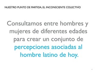 NUESTRO PUNTO DE PARTIDA, EL INCONSCIENTE COLECTIVO




 Consultamos entre hombres y
  mujeres de diferentes edades
   para crear un conjunto de
   percepciones asociadas al
     hombre latino de hoy.
                                                      6
 
