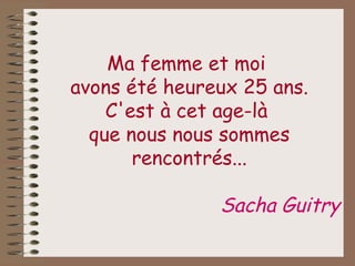 Ma femme et moi  avons été heureux 25 ans. C'est à cet age-là  que nous nous sommes rencontrés... Sacha Guitry 