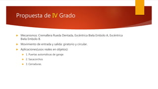 Propuesta de IV Grado
 Mecanismos: Cremallera Rueda Dentada, Excéntrica Biela Embolo A, Excéntrica
Biela Embolo B.
 Movimiento de entrada y salida: giratorio y circular.
 Aplicaciones(usos reales en objetos):
 1. Puertas automáticas de garaje.
 2. Sacacorchos
 3. Cerraduras.
 