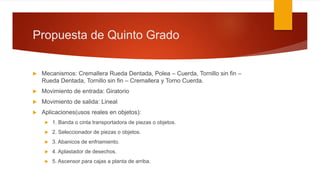 Propuesta de Quinto Grado
 Mecanismos: Cremallera Rueda Dentada, Polea – Cuerda, Tornillo sin fin –
Rueda Dentada, Tornillo sin fin – Cremallera y Torno Cuerda.
 Movimiento de entrada: Giratorio
 Movimiento de salida: Lineal
 Aplicaciones(usos reales en objetos):
 1. Banda o cinta transportadora de piezas o objetos.
 2. Seleccionador de piezas o objetos.
 3. Abanicos de enfriamiento.
 4. Aplastador de desechos.
 5. Ascensor para cajas a planta de arriba.
 