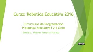 Curso: Robótica Educativa 2016
Estructuras de Programación
Propuesta Educativa I y II Ciclo
Nombre: Mauren Herrera Alvarado
 