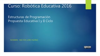 Curso: Robótica Educativa 2016
Estructuras de Programación
Propuesta Educativa I y II Ciclo
NOMBRE: MILTON LOBO NÚÑEZ
 