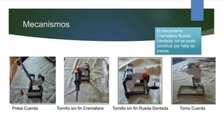 Mecanismos
Polea Cuerda Tornillo sin fin Cremallera Tornillo sin fin Rueda Dentada Torno Cuerda
El mecanismo
Cremallera Rueda
Dentada, no se pudo
construir por falta de
piezas.
 