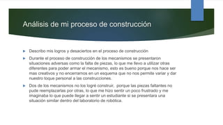 Análisis de mi proceso de construcción
 Describo mis logros y desaciertos en el proceso de construcción
 Durante el proceso de construcción de los mecanismos se presentaron
situaciones adversas como la falta de piezas, lo que me llevo a utilizar otras
diferentes para poder armar el mecanismo, esto es bueno porque nos hace ser
mas creativos y no encerrarnos en un esquema que no nos permite variar y dar
nuestro toque personal a las construcciones.
 Dos de los mecanismos no los logré construir, porque las piezas faltantes no
pude reemplazarlas por otras, lo que me hizo sentir un poco frustrado y me
imaginaba lo que puede llegar a sentir un estudiante si se presentara una
situación similar dentro del laboratorio de robótica.
 