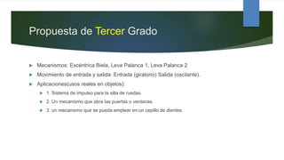 Propuesta de Tercer Grado
 Mecanismos: Excéntrica Biela, Leva Palanca 1, Leva Palanca 2
 Movimiento de entrada y salida: Entrada (giratorio) Salida (oscilante).
 Aplicaciones(usos reales en objetos):
 1. Sistema de impulso para la silla de ruedas.
 2. Un mecanismo que abra las puertas o ventanas.
 3. un mecanismo que se pueda emplear en un cepillo de dientes.
 