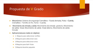 Propuesta de V Grado
 Mecanismos: Sistema de engranaje Cremallera – Rueda dentada, Polea – Cuerda,
Cremallera – Tornillo sin fin, Torno – Cuerda,
 Movimiento de entrada y salida: Movimiento de entrada giratorio, Movimiento
de salida lineal, Movimiento de salida lineal alterno, Movimiento de salida
Circular
 Aplicaciones(usos reales en objetos):
 1. Maquina para seleccionar confites
 2.Maquina para seleccionar osos
 3.Maquina para seleccionar arroz
 4.Maquina para batir frutas
 5.Maquina levantar paquetes
 