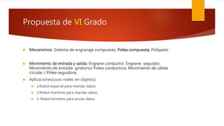 Propuesta de VI Grado
 Mecanismos: Sistema de engranaje compuesto, Polea compuesta, Polipasto
 Movimiento de entrada y salida: Engrane conductor, Engrane seguidor,
Movimiento de entrada giratorio/ Polea conductora, Movimiento de salida
circular / Polea seguidora,
 Aplicaciones(usos reales en objetos):
 1.Robot espacial para mandar datos
 2.Robot marítimo para mandar datos
 3. Robot terrestre para enviar datos
 
