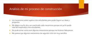 Análisis de mi proceso de construcción
 Los mecanismo están sujetos a los estudiantes para poder lograr sus ideas y
proyectos.
 Me alegro mucho de a ver practicado cada mecanismo porque así ya le queda
más fácil explicarlos a los estudiantes.
 No pude armar como eran algunos mecanismos porque me hicieron falta piezas.
 Me parece que algunos mecanismos de segundo ciclo son muy sencillos
 