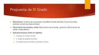 Propuesta de IV Grado
 Mecanismos: Sistema de engranaje Cremallera Rueda dentada, Excéntrica biela
émbolo, Excéntrica biela émbolo
 Movimiento de entrada y salida: Movimiento de entrada giratorio, Movimiento de
salida lineal alterno
 Aplicaciones(usos reales en objetos):
 1.Escoja un muñeco al azar
 2. Juego de golpear las bolas
 3.Lampara que enciende en distintos colores
 