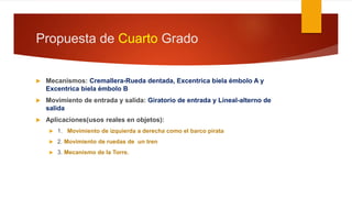 Propuesta de Cuarto Grado
 Mecanismos: Cremallera-Rueda dentada, Excentrica biela émbolo A y
Excentrica biela émbolo B
 Movimiento de entrada y salida: Giratorio de entrada y Lineal-alterno de
salida
 Aplicaciones(usos reales en objetos):
 1. Movimiento de izquierda a derecha como el barco pirata
 2. Movimiento de ruedas de un tren
 3. Mecanismo de la Torre.
 