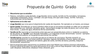Propuesta de Quinto Grado
• Mecanismos que se estudian:
• Palanca, cremallera-rueda dentada, oruga (banda), torno-cuerda, tornillo sin fin-cremallera, tornamesa,
engranajes compuestos, Torno - cuerda(2: uno que recoja, otro que sube o baja), tornillo -tuerca(1),
transmisión por correa (banda)
• Aplicaciones en la vida real:
• oruga (banda): que sirve para el alojamiento de ruedas de impulsión. Por ejemplo en un tractor, una tanque
• torno-cuerda: formado por un torno (cilindro) sobre el que se encuentra enrollado un cable con un extremo
libre; presentan una manivela. Ejemplos: grúas , barcos (para recoger las redes de pesca, izar o arriar velas,
levar anclas...), pozos de agua, elevalunas de los automóviles.
• Tornillo sin fin: transmite el movimiento entre ejes que son perpendiculares entre sí, mediante un sistema
de dos piezas: el "tornillo" (con dentado helicoidal), y un engranaje circular denominado "corona". Ejemplos:
en prensas, laminadores, en las guitarras para tensar las cuerdas.
• Tornillo tuerca: consiste en un tornillo que gira en el interior de una tuerca. Permite convertir un
movimiento giratorio en uno lineal continuo. Ejemplos: tapones de botellas y frascos, lápices de labios,
barras de pegamento, elevadores de talleres, gatos de coche, tornillos de banco, presillas, máquinas
herramientas, sacacorchos
• Para la propuesta estos mecanismos se combinan para crear Robots que realicen procesos industriales:
Proceso industrial (Grupal) Una parte del proceso es en alto y otra en bajo desplazar-subir, bajar-desplazar,
subir-desplazar, Seleccionar, desplazar lineal, elevación, giro
 