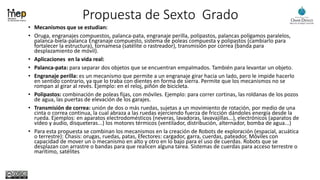 Propuesta de Sexto Grado
• Mecanismos que se estudian:
• Oruga, engranajes compuestos, palanca-pata, engranaje perilla, polipastos, palancas polígamos paralelos,
palanca-biela-palanca Engranaje compuesto, sistema de poleas compuesta y polipastos (cambiarlo para
fortalecer la estructura), tornamesa (satélite o rastreador), transmisión por correa (banda para
desplazamiento de móvil).
• Aplicaciones en la vida real:
• Palanca-pata: para separar dos objetos que se encuentran empalmados. También para levantar un objeto.
• Engranaje perilla: es un mecanismo que permite a un engranaje girar hacia un lado, pero le impide hacerlo
en sentido contrario, ya que lo traba con dientes en forma de sierra. Permite que los mecanismos no se
rompan al girar al revés. Ejemplo: en el reloj, piñón de bicicleta.
• Polipastos: combinación de poleas fijas, con móviles. Ejemplo: para correr cortinas, las roldanas de los pozos
de agua, las puertas de elevación de los garajes.
• Transmisión de correa: unión de dos o más ruedas, sujetas a un movimiento de rotación, por medio de una
cinta o correa continua, la cual abraza a las ruedas ejerciendo fuerza de fricción dándoles energía desde la
rueda. Ejemplos: en aparatos electrodomésticos (neveras, lavadoras, lavavajillas...), electrónicos (aparatos de
vídeo y audio, disqueteras...) los motores térmicos (ventilador, distribución, alternador, bomba de agua...)
• Para esta propuesta se combinan los mecanismos en la creación de Robots de exploración (espacial, acuática
o terrestre): Chasis: orugas, ruedas, patas, Efectores: cargador, garra, cuerdas, pateador, Móviles con
capacidad de mover un o mecanismo en alto y otro en lo bajo para el uso de cuerdas. Robots que se
desplazan con arrastre o bandas para que realicen alguna tarea. Sistemas de cuerdas para acceso terrestre o
marítimo, satélites
 