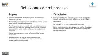 Reflexiones de mi proceso
• Logros
• Conocer de forma más detallada las piezas, discriminando la
función de cada una
• Realizar adaptaciones en la construcción del mecanismo, cuando
no se contaba con alguna de las piezas
• Familiarizarse con al menos dos de cada uno de los mecanismos
propuesto para cada nivel. Haciendo exploración de la variedad
de mecanismos que se pueden realizar con los estudiantes de
cada nivel.
• Aplicar la programación al probar la funcionabilidad de cada
mecanismo
• Reflexionar sobre las diversas aplicaciones de dichos
mecanismos, combinándoles entre sí para crear robots que
tengan una función determinada
• Desaciertos:
• Se requieren de unas piezas muy especificas para poder
realizar algunos mecanismos, piezas que no se pueden
reemplazar
• Por ejemplo en el diferencial, caja de cambios.
• Como docente es necesario asegurarse que las piezas que
se van a requerir el estudiante las reconozca y las pueda
encontrar y utilizar
 