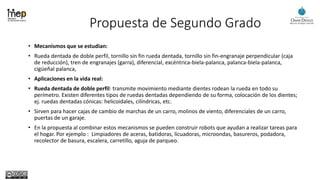 Propuesta de Segundo Grado
• Mecanismos que se estudian:
• Rueda dentada de doble perfil, tornillo sin fin rueda dentada, tornillo sin fin-engranaje perpendicular (caja
de reducción), tren de engranajes (garra), diferencial, excéntrica-biela-palanca, palanca-biela-palanca,
cigüeñal palanca,
• Aplicaciones en la vida real:
• Rueda dentada de doble perfil: transmite movimiento mediante dientes rodean la rueda en todo su
perímetro. Existen diferentes tipos de ruedas dentadas dependiendo de su forma, colocación de los dientes;
ej. ruedas dentadas cónicas: helicoidales, cilíndricas, etc.
• Sirven para hacer cajas de cambio de marchas de un carro, molinos de viento, diferenciales de un carro,
puertas de un garaje.
• En la propuesta al combinar estos mecanismos se pueden construir robots que ayudan a realizar tareas para
el hogar. Por ejemplo : Limpiadores de aceras, batidoras, licuadoras, microondas, basureros, podadora,
recolector de basura, escalera, carretillo, aguja de parqueo.
 