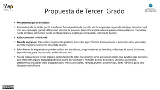 Propuesta de Tercer Grado
• Mecanismos que se estudian:
• Rueda dentada de doble perfil, tornillo sin fin rueda dentada, tornillo sin fin-engranaje perpendicular (caja de reducción),
tren de engranajes (garra), diferencial, sistema de palancas (excéntrica-biela-palanca, palanca-biela-palanca), cremallera
rueda dentada, cremallera rueda dentada palanca, engranaje compuesto, sistema de bandas
• Aplicaciones en la vida real:
• Tren de engranaje: transmiten movimiento giratorio entre dos ejes. Permite disminuciones o aumentos de la velocidad;
permite mantener o invertir el sentido de giro.
• Estos trenes de engranaje se pueden aplicar en, tocadiscos, programadores de lavadora, máquinas de coser, batidoras,
exprimidores, para las cajas de cambio de marchas.
• Para la propuesta en tercer grado la combinación de estos mecanismos sirve para crear robots que ayuden a las personas
que presenten alguna discapacidad física, como por ejemplo: : Portador de silla de ruedas, ventanas ajustables,
plataformas ajustables para discapacitados, mesas ajustables, rampas, puertas automáticas, dedo robótico, grúa para
discapacitados físicos
 