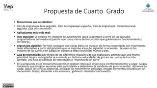 Propuesta de Cuarto Grado
• Mecanismos que se estudian:
• tren de engranajes-leva-seguidor, tren de engranajes-cigüeñal, tren de engranajes- tornamesa-leva-
seguidor, caja de transmisión
• Aplicaciones en la vida real:
• leva-seguidor: se emplea en: motores de automóviles (para la apertura y cierre de las válvulas);
programadores de lavadoras (para la apertura y cierre de los circuitos que gobiernan su funcionamiento);
cerraduras..
• engranajes-cigüeñal: Permite conseguir que varias bielas se muevan de forma sincronizada con movimiento
lineal alternativo a partir del giratorio que se imprime al eje del cigüeñal, o viceversa. Se usan en los
motores de los carros y en juegos en donde se deba sincronizar manos y pies.
• Caja de transmisión: por medio de las diferentes relaciones de sus engranajes, permite que una misma
velocidad de giro del cigüeñal se convierta en distintas velocidades de giro en las ruedas de tracción.
Ejemplo: una caja de cambios de velocidades o “marchas de un carro”
• En la propuesta estos mecanismos permiten realizar rotos que sirvan para el entretenimiento y juego: Juegos
mecánicos que integran sensores para controlarlos y determinar la condición de ganar o perder. Acciones de
juego: seguir secuencias aleatorias, anticipar los movimientos del juego, recoger elementos lanzados por un
mecanismo. Pescar, alimentar a los animales, gallinero: recolectar los huevitos.
 