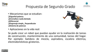 Propuesta de Segundo Grado
• Mecanismos que se estudian:
Cigueñal palanca.
Cremallera rueda dentada
Diferencial
Engranaje simple_ Perpendicular
Sistema de palancas
• Aplicaciones en la vida real:
Se pude crear un robot que puedan ayudar en la realización de tareas
de construcción, mantenimiento de una comunidad, tareas del hogar.
Por ejemplo: batidora de mezcla, aspiradora, escalera eléctrica,
electrodomésticos giratorios.
 