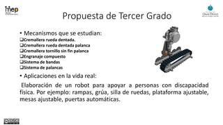 Propuesta de Tercer Grado
• Mecanismos que se estudian:
Cremallera rueda dentada.
Cremallera rueda dentada palanca
Cremallera tornillo sin fin palanca
Engranaje compuesto
Sistema de bandas
Sistema de palancas
• Aplicaciones en la vida real:
Elaboración de un robot para apoyar a personas con discapacidad
física. Por ejemplo: rampas, grúa, silla de ruedas, plataforma ajustable,
mesas ajustable, puertas automáticas.
 
