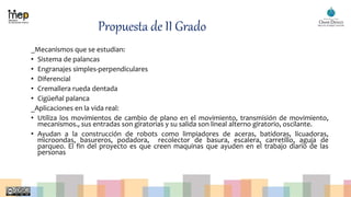 Propuesta de II Grado
_Mecanismos que se estudian:
• Sistema de palancas
• Engranajes simples-perpendiculares
• Diferencial
• Cremallera rueda dentada
• Cigüeñal palanca
_Aplicaciones en la vida real:
• Utiliza los movimientos de cambio de plano en el movimiento, transmisión de movimiento,
mecanismos., sus entradas son giratorias y su salida son lineal alterno giratorio, oscilante.
• Ayudan a la construcción de robots como limpiadores de aceras, batidoras, licuadoras,
microondas, basureros, podadora, recolector de basura, escalera, carretillo, aguja de
parqueo. El fin del proyecto es que creen maquinas que ayuden en el trabajo diario de las
personas
 