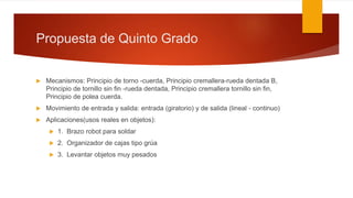 Propuesta de Quinto Grado
 Mecanismos: Principio de torno -cuerda, Principio cremallera-rueda dentada B,
Principio de tornillo sin fin -rueda dentada, Principio cremallera tornillo sin fin,
Principio de polea cuerda.
 Movimiento de entrada y salida: entrada (giratorio) y de salida (lineal - continuo)
 Aplicaciones(usos reales en objetos):
 1. Brazo robot para soldar
 2. Organizador de cajas tipo grúa
 3. Levantar objetos muy pesados
 