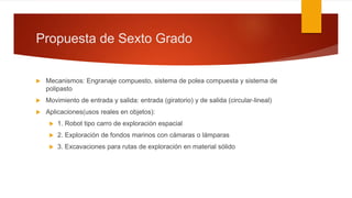 Propuesta de Sexto Grado
 Mecanismos: Engranaje compuesto, sistema de polea compuesta y sistema de
polipasto
 Movimiento de entrada y salida: entrada (giratorio) y de salida (circular-lineal)
 Aplicaciones(usos reales en objetos):
 1. Robot tipo carro de exploración espacial
 2. Exploración de fondos marinos con cámaras o lámparas
 3. Excavaciones para rutas de exploración en material sólido
 