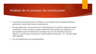 Análisis de mi proceso de construcción
 El proceso de construcción en robótica, es un espacio que necesita de tiempo,
paciencia y sobre todo mucho concentración.
 En esta ejecución me encontré con la dificultad que no existían todas las piezas
necesarias, lo que me lleva a seguir utilizando otras piezas que sustituyan, lo
que significa que el mecanismo a conseguir no va a ser siempre el que se
desea, lo que lo hace en pensar en otras posibles soluciones. En mi caso logré
salir adelante.
 Es una experiencia muy enriquecedora.
 