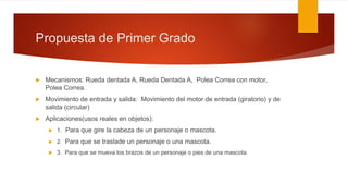 Propuesta de Primer Grado
 Mecanismos: Rueda dentada A, Rueda Dentada A, Polea Correa con motor,
Polea Correa.
 Movimiento de entrada y salida: Movimiento del motor de entrada (giratorio) y de
salida (circular)
 Aplicaciones(usos reales en objetos):
 1. Para que gire la cabeza de un personaje o mascota.
 2. Para que se traslade un personaje o una mascota.
 3. Para que se mueva los brazos de un personaje o pies de una mascota.
 