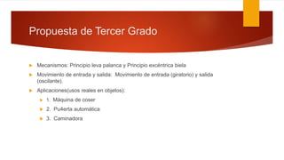 Propuesta de Tercer Grado
 Mecanismos: Principio leva palanca y Principio excéntrica biela
 Movimiento de entrada y salida: Movimiento de entrada (giratorio) y salida
(oscilante).
 Aplicaciones(usos reales en objetos):
 1. Máquina de coser
 2. Pu4erta automática
 3. Caminadora
 