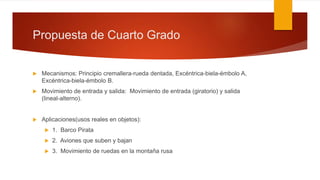 Propuesta de Cuarto Grado
 Mecanismos: Principio cremallera-rueda dentada, Excéntrica-biela-émbolo A,
Excéntrica-biela-émbolo B.
 Movimiento de entrada y salida: Movimiento de entrada (giratorio) y salida
(lineal-alterno).
 Aplicaciones(usos reales en objetos):
 1. Barco Pirata
 2. Aviones que suben y bajan
 3. Movimiento de ruedas en la montaña rusa
 