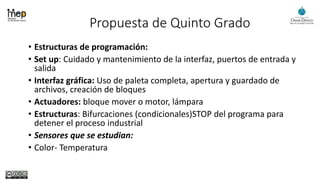 Propuesta de Quinto Grado
• Estructuras de programación:
• Set up: Cuidado y mantenimiento de la interfaz, puertos de entrada y
salida
• Interfaz gráfica: Uso de paleta completa, apertura y guardado de
archivos, creación de bloques
• Actuadores: bloque mover o motor, lámpara
• Estructuras: Bifurcaciones (condicionales)STOP del programa para
detener el proceso industrial
• Sensores que se estudian:
• Color- Temperatura
 