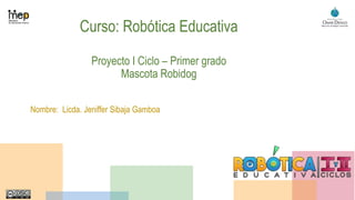 Curso: Robótica Educativa
Proyecto I Ciclo – Primer grado
Mascota Robidog
Nombre: Licda. Jeniffer Sibaja Gamboa
 