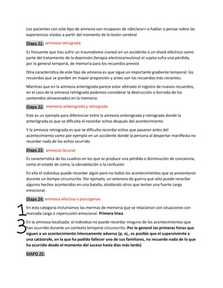 Los pacientes con este tipo de amnesia son incapaces de «declarar» o hablar o pensar sobre las
experiencias vividas a partir del momento de la lesión cerebral
Diapo 21:
Es frecuente que tras sufrir un traumatismo craneal en un accidente o un shock eléctrico como
parte del tratamiento de la depresión (terapia electroconvulsiva) el sujeto sufra una pérdida,
por lo general temporal, de memoria para los recuerdos previos
Otra característica de este tipo de amnesia es que sigue un importante gradiente temporal; los
recuerdos que se pierden en mayor proporción y antes son los recuerdos más recientes.
Mientras que en la amnesia anterógrada parece estar alterado el registro de nuevos recuerdos,
en el caso de la amnesia retrógrada podemos considerar la destrucción o borrado de los
contenidos almacenados en la memoria.
Diapo 22:
Este es un ejemplo para diferenciar entre la amnesia anterograda y retrograda donde la
anterógrada es que se dificulta el recordar echos después del acontecimiento
Y la amnesia retrograda es que se dificulta recordar echos que pasaron antes del
acontecimiento como por ejemplo en un accidente donde la persona al despertar manifiesta no
recordar nada de los echos ocurrido
Diapo 23:
Es característica de los cuadros en los que se produce una pérdida o disminución de conciencia,
como el estado de coma, la obnubilación o la confusión
En ella el individuo puede recordar algún pero no todos los acontecimientos que se presentaron
durante un tiempo circunscrito. Por ejemplo, un veterano de guerra que sólo puede recordar
algunos hechos acontecidos en una batalla, olvidando otros que tenían una fuerte carga
emocional.
Diapo 24:
En esta categoría incluiríamos las mermas de memoria que se relacionan con situaciones con
marcada carga o repercusión emocional. Primera línea
En la amnesia localizada: el individuo no puede recordar ninguno de los acontecimientos que
han ocurrido durante un contexto temporal circunscrito. Por lo general las primeras horas que
siguen a un acontecimiento intensamente adverso (p. ej., es posible que el superviviente a
una catástrofe, en la que ha podido fallecer uno de sus familiares, no recuerde nada de lo que
ha ocurrido desde el momento del suceso hasta días más tarde)
DIAPO 25:
amnesia retrograda
memoria anterograda y retrograda
amnesia lacunar
amnesia efectiva o psicogenas
 